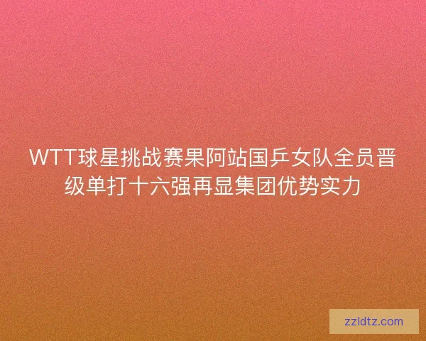 WTT球星挑战赛果阿站国乒女队全员晋级单打十六强再显集团优势实力