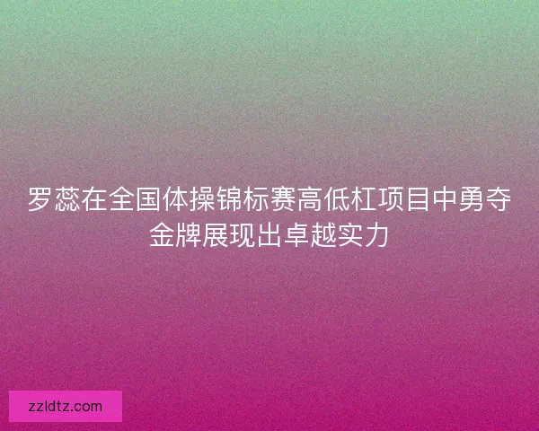 罗蕊在全国体操锦标赛高低杠项目中勇夺金牌展现出卓越实力