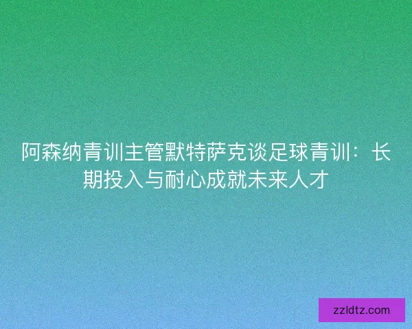阿森纳青训主管默特萨克谈足球青训：长期投入与耐心成就未来人才